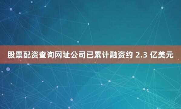股票配资查询网址公司已累计融资约 2.3 亿美元