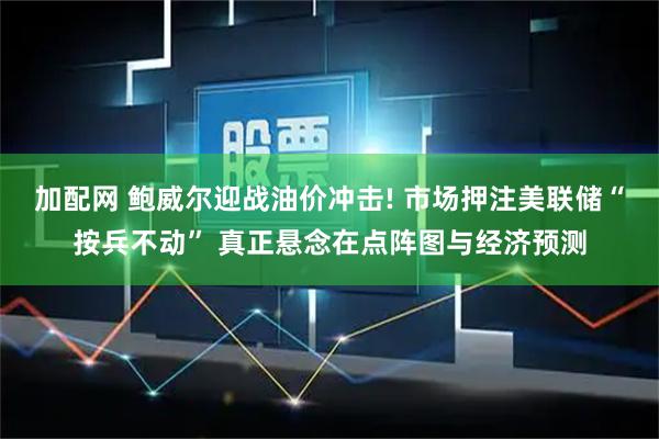 加配网 鲍威尔迎战油价冲击! 市场押注美联储“按兵不动” 真正悬念在点阵图与经济预测
