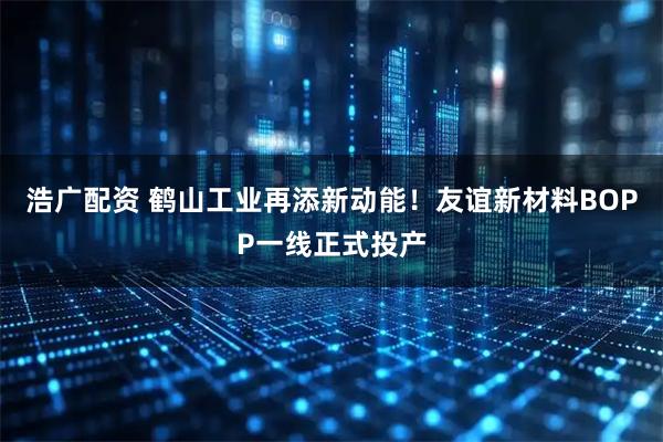 浩广配资 鹤山工业再添新动能！友谊新材料BOPP一线正式投产