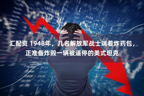 汇配资 1948年，几名解放军战士端着炸药包，正准备炸毁一辆被逼停的美式坦克