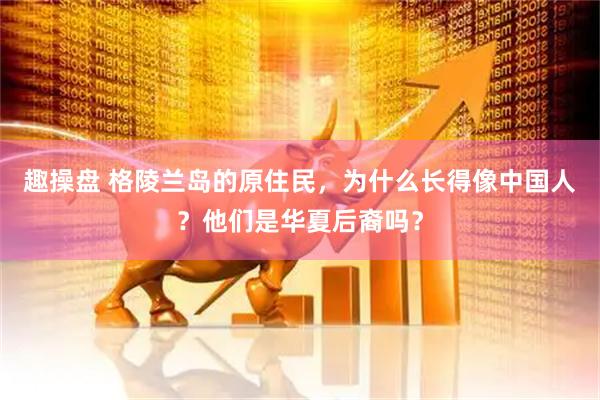 趣操盘 格陵兰岛的原住民，为什么长得像中国人？他们是华夏后裔吗？