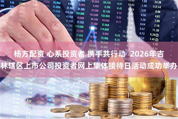 杨方配资 心系投资者 携手共行动  2026年吉林辖区上市公司投资者网上集体接待日活动成功举办