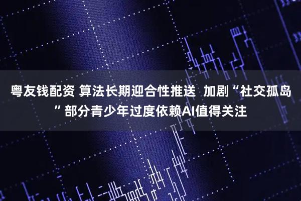 粤友钱配资 算法长期迎合性推送  加剧“社交孤岛”部分青少年过度依赖AI值得关注