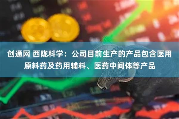 创通网 西陇科学：公司目前生产的产品包含医用原料药及药用辅料、医药中间体等产品
