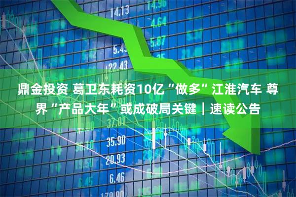 鼎金投资 葛卫东耗资10亿“做多”江淮汽车 尊界“产品大年”或成破局关键｜速读公告