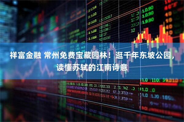 祥富金融 常州免费宝藏园林！逛千年东坡公园，读懂苏轼的江南诗意