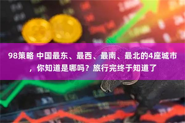 98策略 中国最东、最西、最南、最北的4座城市，你知道是哪吗？旅行完终于知道了