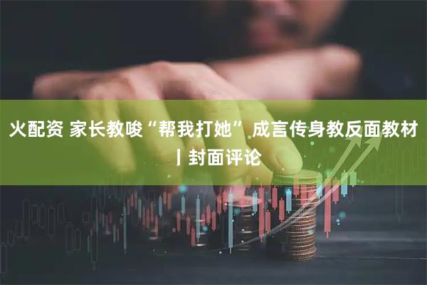 火配资 家长教唆“帮我打她” 成言传身教反面教材 丨封面评论