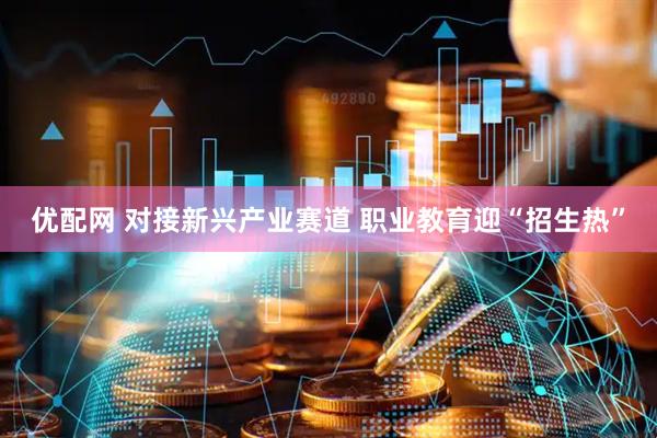 优配网 对接新兴产业赛道 职业教育迎“招生热”