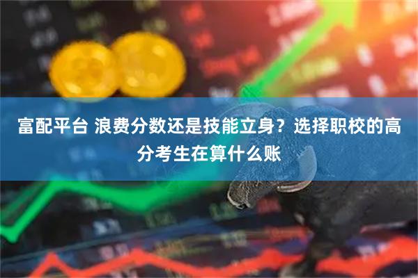富配平台 浪费分数还是技能立身？选择职校的高分考生在算什么账