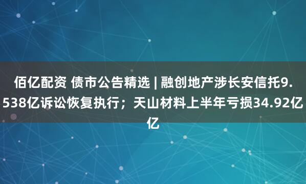 佰亿配资 债市公告精选 | 融创地产涉长安信托9.538亿诉讼恢复执行；天山材料上半年亏损34.92亿