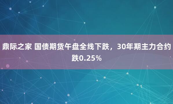 鼎际之家 国债期货午盘全线下跌，30年期主力合约跌0.25%