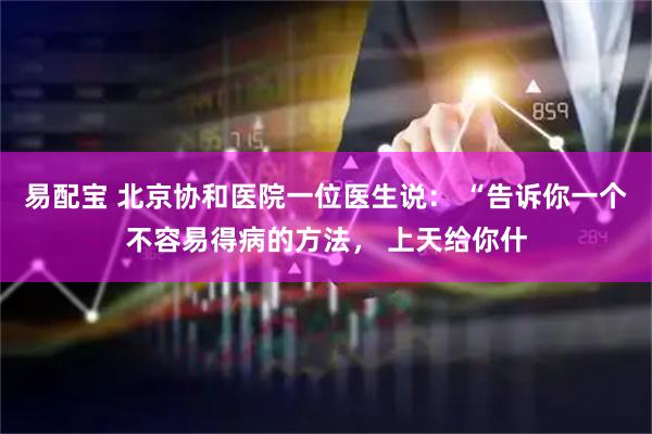 易配宝 北京协和医院一位医生说： “告诉你一个不容易得病的方法， 上天给你什