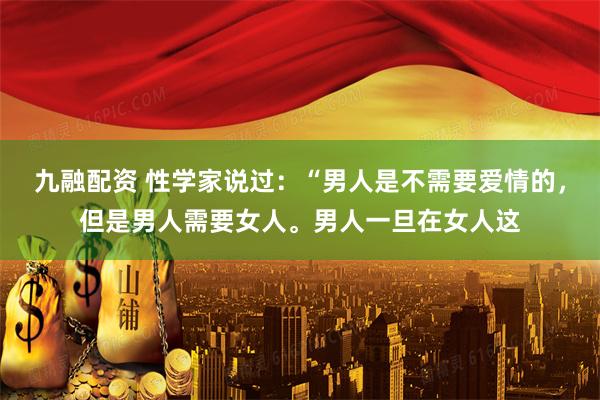 九融配资 性学家说过：“男人是不需要爱情的，但是男人需要女人。男人一旦在女人这