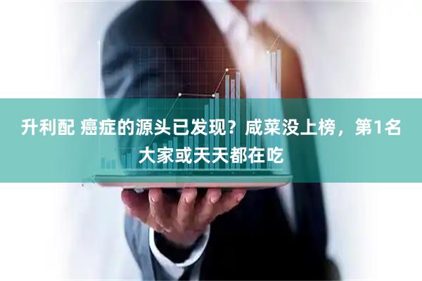 升利配 癌症的源头已发现？咸菜没上榜，第1名大家或天天都在吃