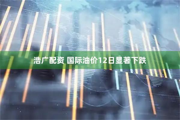 浩广配资 国际油价12日显著下跌