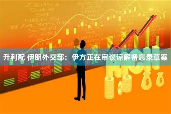 升利配 伊朗外交部：伊方正在审议谅解备忘录草案